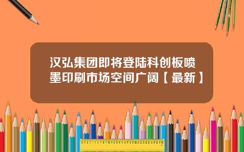 汉弘集团即将登陆科创板喷墨印刷市场空间广阔【最新】