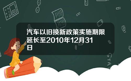 汽车以旧换新政策实施期限延长至2010年12月31日