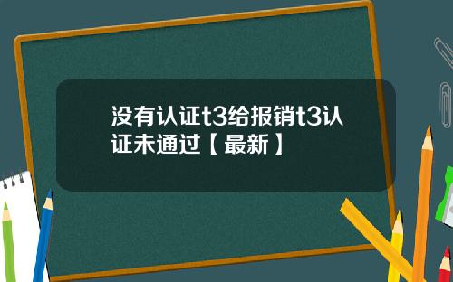 没有认证t3给报销t3认证未通过【最新】