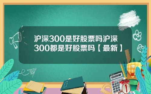沪深300是好股票吗沪深300都是好股票吗【最新】
