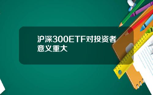 沪深300ETF对投资者意义重大