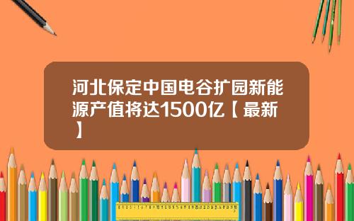 河北保定中国电谷扩园新能源产值将达1500亿【最新】