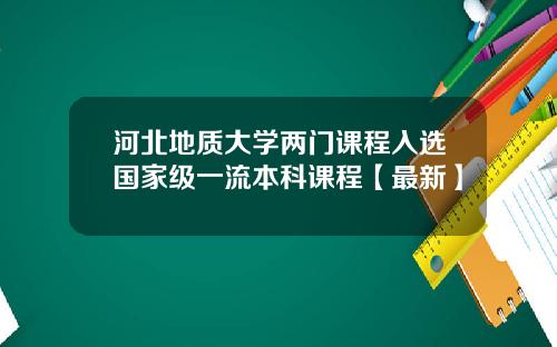 河北地质大学两门课程入选国家级一流本科课程【最新】