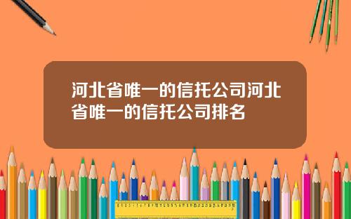 河北省唯一的信托公司河北省唯一的信托公司排名