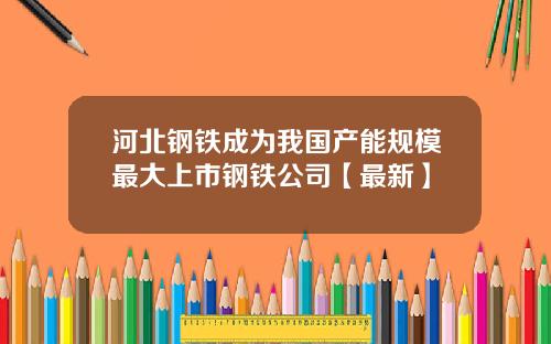 河北钢铁成为我国产能规模最大上市钢铁公司【最新】