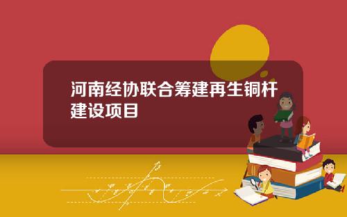 河南经协联合筹建再生铜杆建设项目