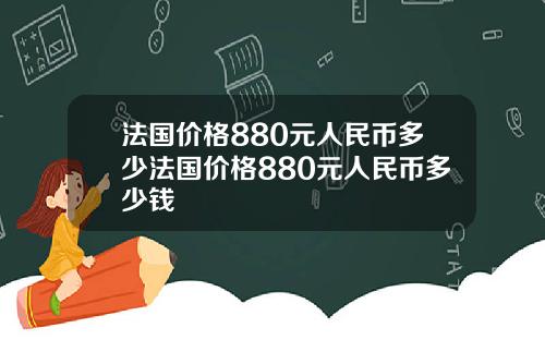 法国价格880元人民币多少法国价格880元人民币多少钱