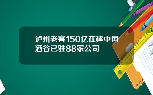 泸州老窖150亿在建中国酒谷已驻88家公司