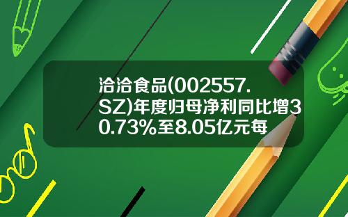 洽洽食品(002557.SZ)年度归母净利同比增30.73%至8.05亿元每10股派8元-洽洽食品公积金多少