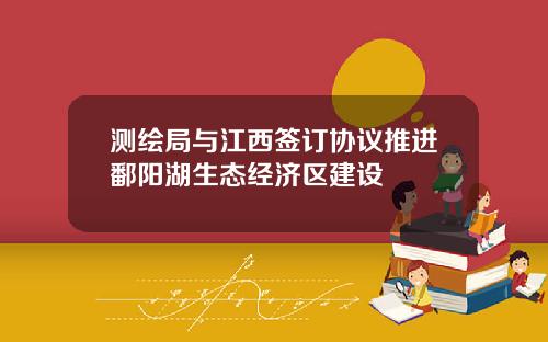 测绘局与江西签订协议推进鄱阳湖生态经济区建设