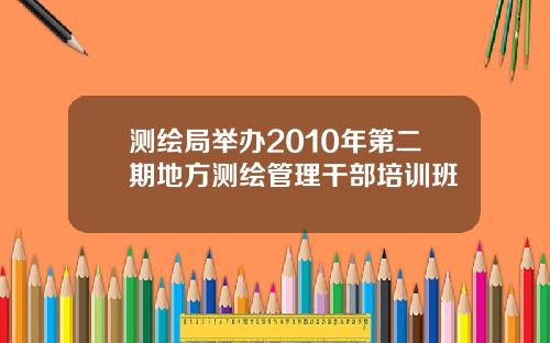 测绘局举办2010年第二期地方测绘管理干部培训班