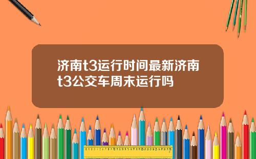 济南t3运行时间最新济南t3公交车周末运行吗