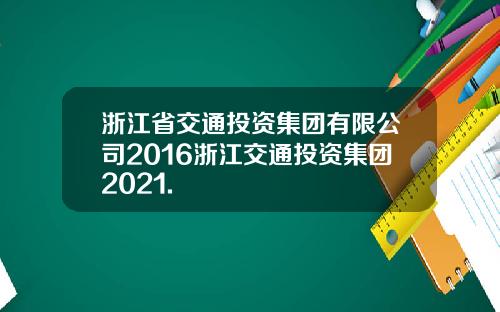 浙江省交通投资集团有限公司2016浙江交通投资集团2021.
