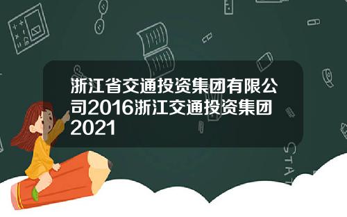 浙江省交通投资集团有限公司2016浙江交通投资集团2021
