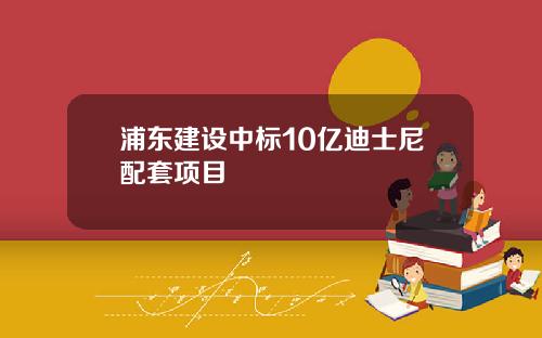 浦东建设中标10亿迪士尼配套项目