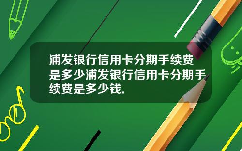 浦发银行信用卡分期手续费是多少浦发银行信用卡分期手续费是多少钱.