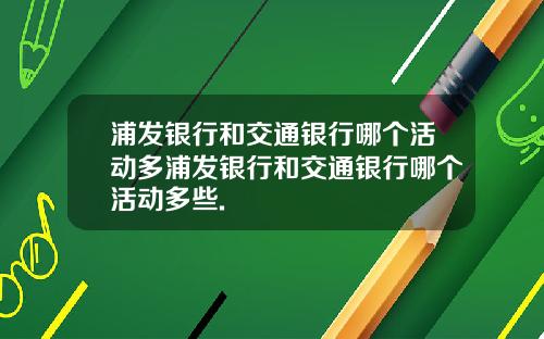浦发银行和交通银行哪个活动多浦发银行和交通银行哪个活动多些.