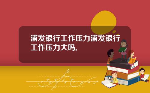 浦发银行工作压力浦发银行工作压力大吗.