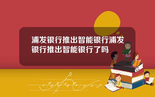 浦发银行推出智能银行浦发银行推出智能银行了吗