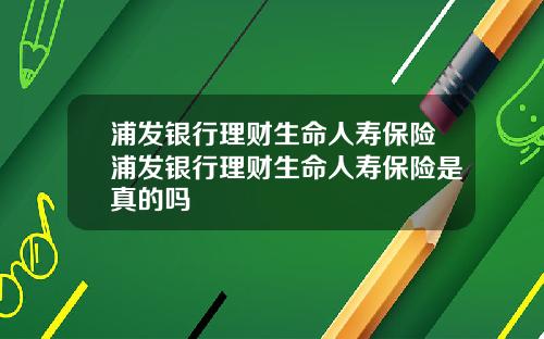 浦发银行理财生命人寿保险浦发银行理财生命人寿保险是真的吗