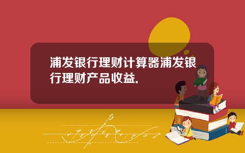 浦发银行理财计算器浦发银行理财产品收益.