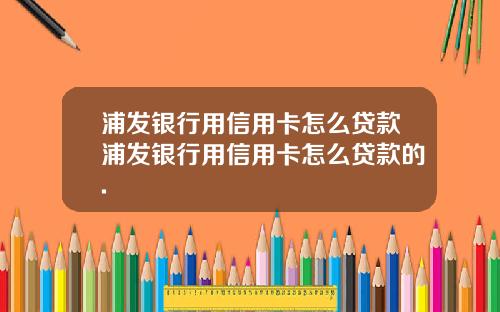 浦发银行用信用卡怎么贷款浦发银行用信用卡怎么贷款的.