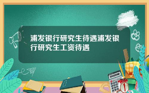 浦发银行研究生待遇浦发银行研究生工资待遇