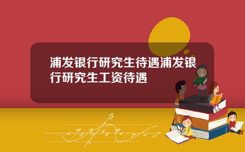 浦发银行研究生待遇浦发银行研究生工资待遇