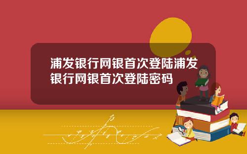 浦发银行网银首次登陆浦发银行网银首次登陆密码