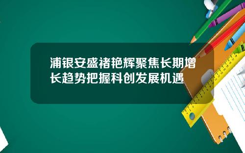 浦银安盛褚艳辉聚焦长期增长趋势把握科创发展机遇