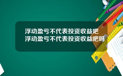 浮动盈亏不代表投资收益吧浮动盈亏不代表投资收益吧吗