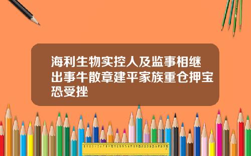 海利生物实控人及监事相继出事牛散章建平家族重仓押宝恐受挫