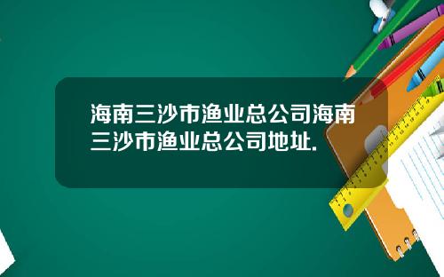 海南三沙市渔业总公司海南三沙市渔业总公司地址.