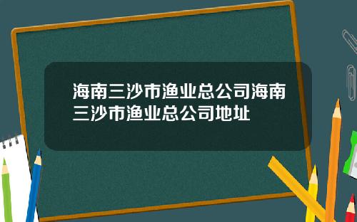 海南三沙市渔业总公司海南三沙市渔业总公司地址
