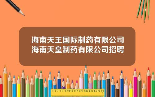 海南天王国际制药有限公司海南天皇制药有限公司招聘