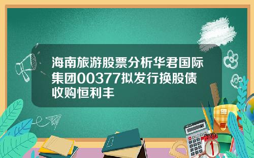 海南旅游股票分析华君国际集团00377拟发行换股债收购恒利丰