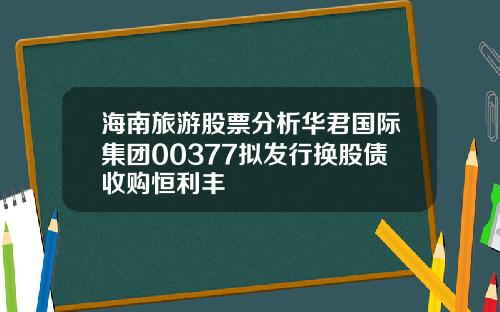 海南旅游股票分析华君国际集团00377拟发行换股债收购恒利丰
