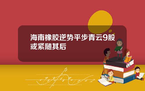 海南橡胶逆势平步青云9股或紧随其后