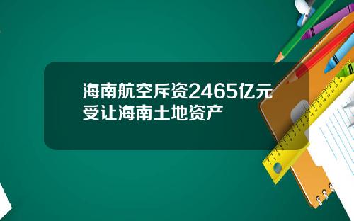 海南航空斥资2465亿元受让海南土地资产
