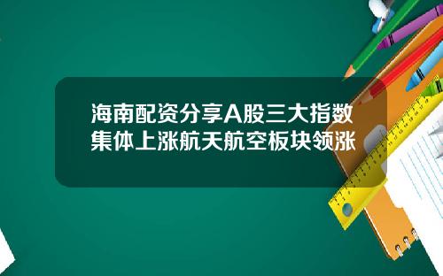 海南配资分享A股三大指数集体上涨航天航空板块领涨