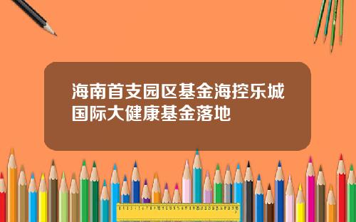 海南首支园区基金海控乐城国际大健康基金落地