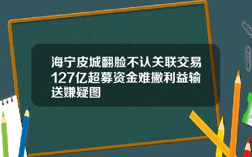 海宁皮城翻脸不认关联交易127亿超募资金难撇利益输送嫌疑图
