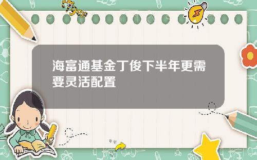 海富通基金丁俊下半年更需要灵活配置
