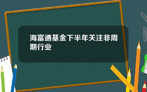 海富通基金下半年关注非周期行业