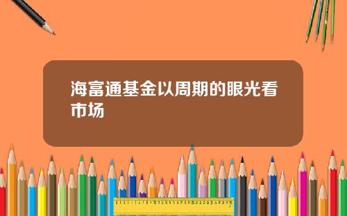 海富通基金以周期的眼光看市场