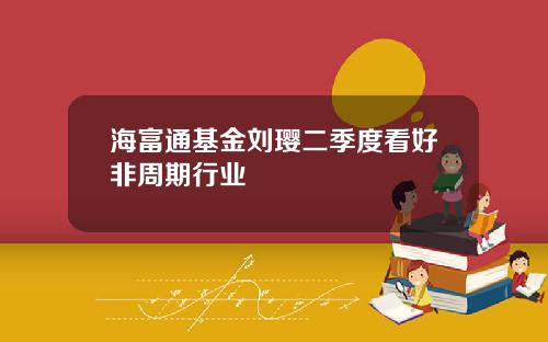 海富通基金刘璎二季度看好非周期行业