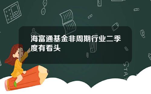 海富通基金非周期行业二季度有看头