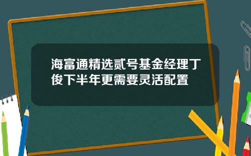 海富通精选贰号基金经理丁俊下半年更需要灵活配置