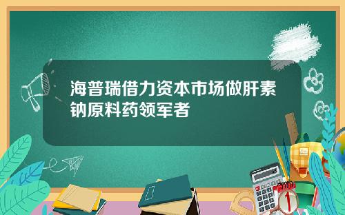 海普瑞借力资本市场做肝素钠原料药领军者