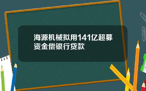 海源机械拟用141亿超募资金偿银行贷款